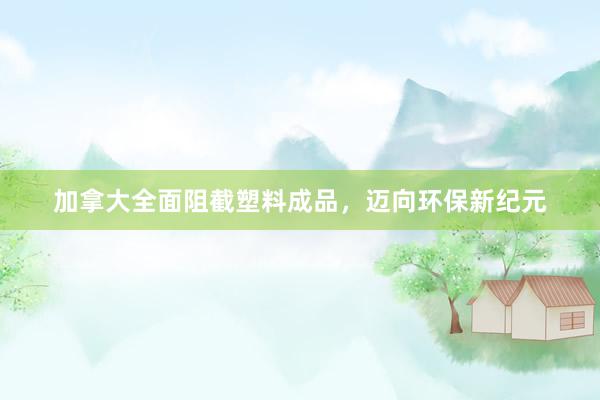 加拿大全面阻截塑料成品，迈向环保新纪元